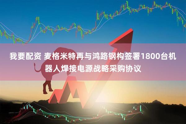 我要配资 麦格米特再与鸿路钢构签署1800台机器人焊接电源战略采购协议