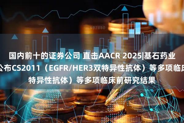 国内前十的证券公司 直击AACR 2025|基石药业（02616）公布CS2011（EGFR/HER3双特异性抗体）等多项临床前研究结果
