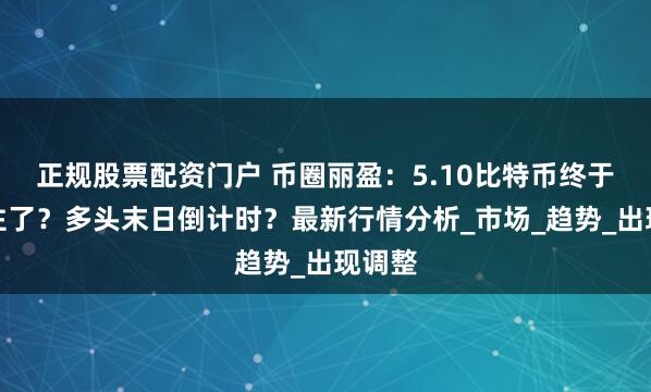 正规股票配资门户 币圈丽盈：5.10比特币终于撑不住了？多头末日倒计时？最新行情分析_市场_趋势_出现调整
