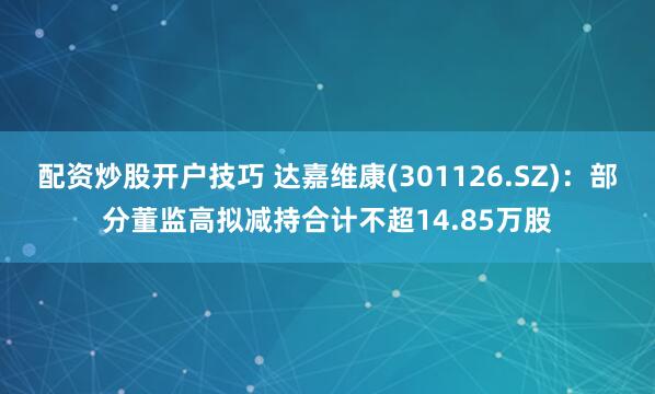 配资炒股开户技巧 达嘉维康(301126.SZ)：部分董监高拟减持合计不超14.85万股
