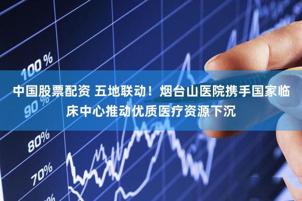 中国股票配资 五地联动！烟台山医院携手国家临床中心推动优质医疗资源下沉