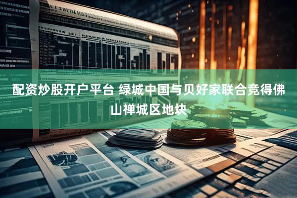 配资炒股开户平台 绿城中国与贝好家联合竞得佛山禅城区地块