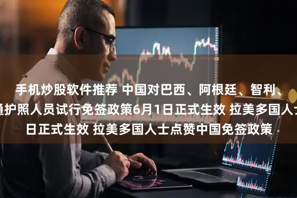 手机炒股软件推荐 中国对巴西、阿根廷、智利、秘鲁、乌拉圭持普通护照人员试行免签政策6月1日正式生效 拉美多国人士点赞中国免签政策