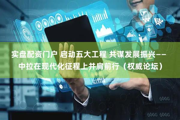 实盘配资门户 启动五大工程 共谋发展振兴—— 中拉在现代化征程上并肩前行（权威论坛）