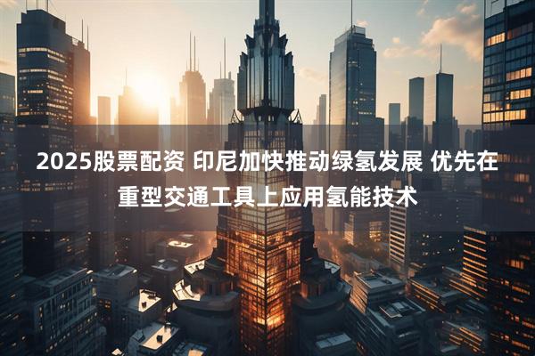 2025股票配资 印尼加快推动绿氢发展 优先在重型交通工具上应用氢能技术