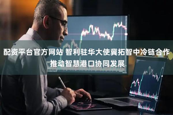 配资平台官方网站 智利驻华大使冀拓智中冷链合作 推动智慧港口协同发展