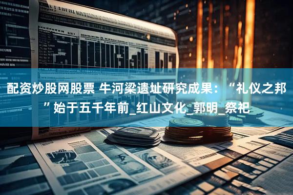 配资炒股网股票 牛河梁遗址研究成果：“礼仪之邦”始于五千年前_红山文化_郭明_祭祀