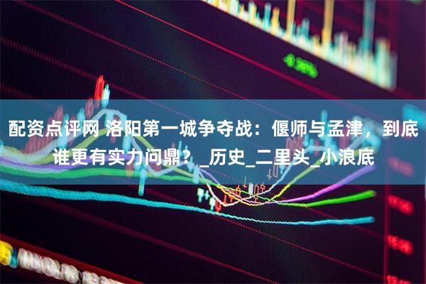 配资点评网 洛阳第一城争夺战：偃师与孟津，到底谁更有实力问鼎？_历史_二里头_小浪底