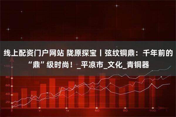 线上配资门户网站 陇原探宝丨弦纹铜鼎：千年前的“鼎”级时尚！_平凉市_文化_青铜器