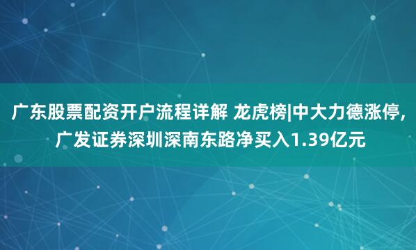 广东股票配资开户流程详解 龙虎榜|中大力德涨停, 广发证券深圳深南东路净买入1.39亿元