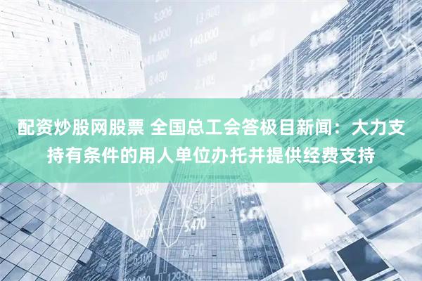 配资炒股网股票 全国总工会答极目新闻：大力支持有条件的用人单位办托并提供经费支持