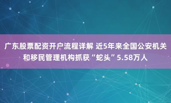 广东股票配资开户流程详解 近5年来全国公安机关和移民管理机构抓获“蛇头”5.58万人