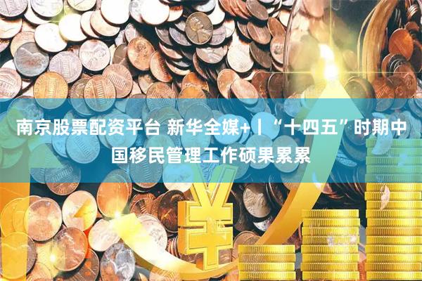 南京股票配资平台 新华全媒+丨“十四五”时期中国移民管理工作硕果累累