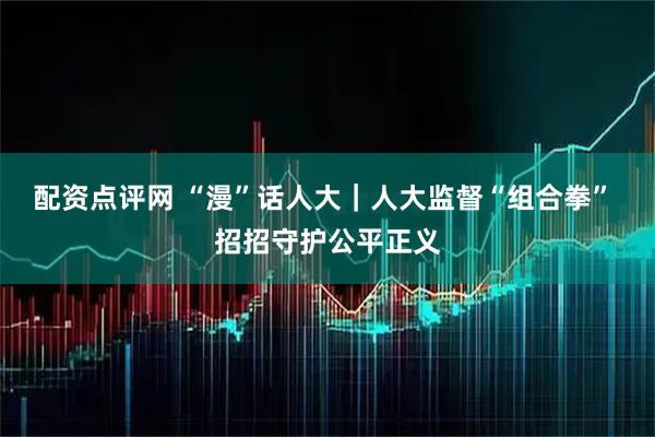 配资点评网 “漫”话人大｜人大监督“组合拳” 招招守护公平正义