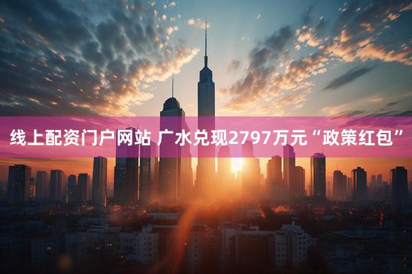 线上配资门户网站 广水兑现2797万元“政策红包”