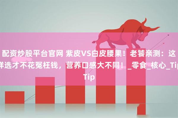 配资炒股平台官网 紫皮VS白皮腰果！老饕亲测：这样选才不花冤枉钱，营养口感大不同！_零食_核心_Tip