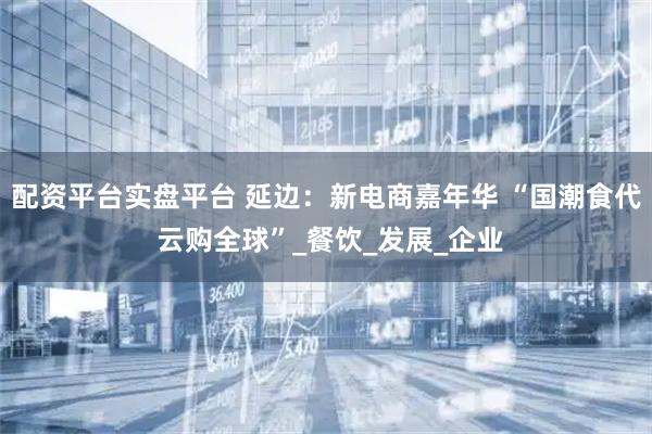 配资平台实盘平台 延边：新电商嘉年华 “国潮食代 云购全球”_餐饮_发展_企业
