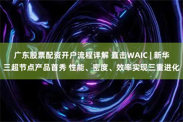 广东股票配资开户流程详解 直击WAIC | 新华三超节点产品首秀 性能、密度、效率实现三重进化