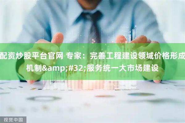 配资炒股平台官网 专家：完善工程建设领域价格形成机制&#32;服务统一大市场建设