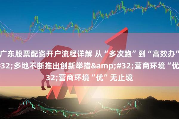 广东股票配资开户流程详解 从“多次跑”到“高效办”&#32;多地不断推出创新举措&#32;营商环境“优”无止境