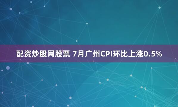 配资炒股网股票 7月广州CPI环比上涨0.5%
