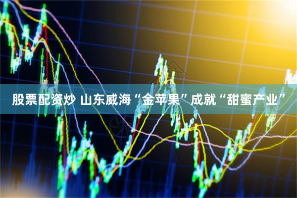 股票配资炒 山东威海“金苹果”成就“甜蜜产业”