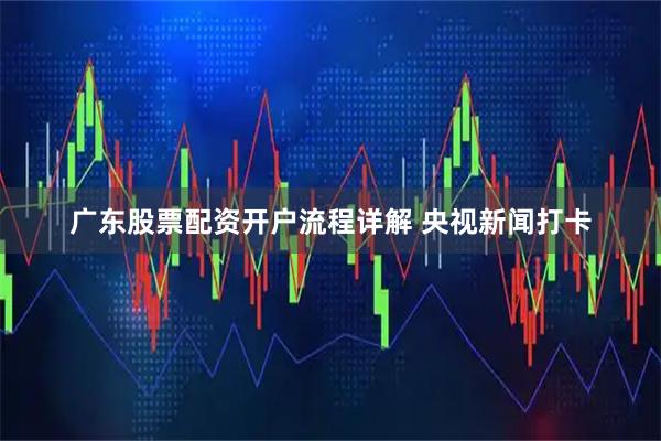 广东股票配资开户流程详解 央视新闻打卡