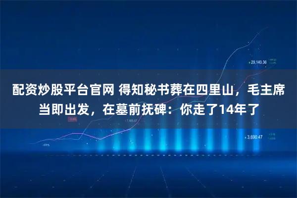 配资炒股平台官网 得知秘书葬在四里山，毛主席当即出发，在墓前抚碑：你走了14年了