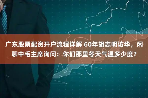 广东股票配资开户流程详解 60年胡志明访华，闲聊中毛主席询问：你们那里冬天气温多少度？