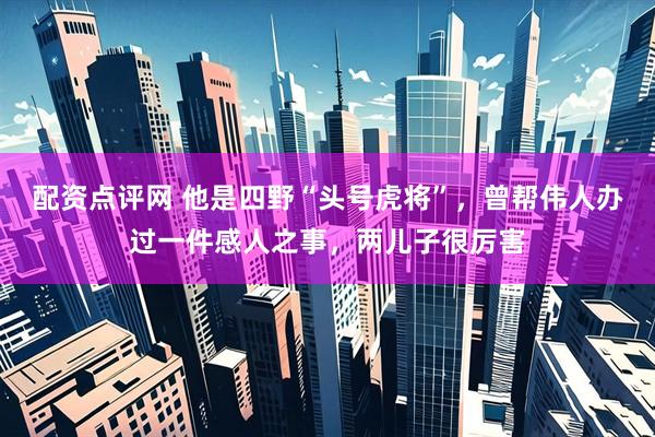 配资点评网 他是四野“头号虎将”，曾帮伟人办过一件感人之事，两儿子很厉害