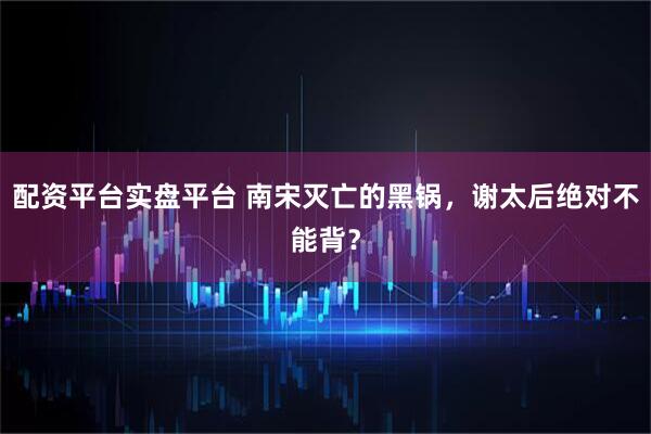 配资平台实盘平台 南宋灭亡的黑锅，谢太后绝对不能背？